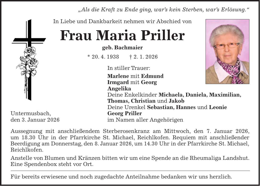 'Als die Kraft zu Ende ging, war's kein Sterben, war's Erlösung.' In Liebe und Dankbarkeit nehmen wir Abschied von Frau Maria Priller geb. Bachmaier * 20. 4. 1938 + 2. 1. 2026 In stiller Trauer: Marlene mit Edmund Irmgard mit Georg Angelika Deine Enkelkinder Michaela, Daniela, Maximilian, Thomas, Christian und Jakob Deine Urenkel Sebastian, Hannes und Leonie Untermusbach, Georg Priller den 3. Januar 2026 im Namen aller Angehörigen Aussegnung mit anschließendem Sterberosenkranz am Mittwoch, den 7. Januar 2026, um 18.30 Uhr in der Pfarrkirche St. Michael, Reichlkofen. Requiem mit anschließender Beerdigung am Donnerstag, den 8. Januar 2026, um 14.30 Uhr in der Pfarrkirche St. Michael, Reichlkofen. Anstelle von Blumen und Kränzen bitten wir um eine Spende an die Rheumaliga Landshut. Eine Spendenbox steht vor Ort. Für bereits erwiesene und noch zugedachte Anteilnahme bedanken wir uns herzlich.