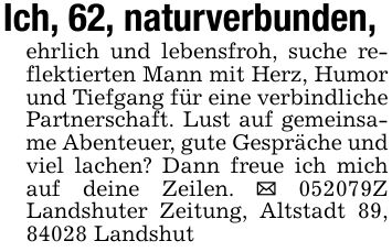 Ich, 62, naturverbunden,ehrlich und lebensfroh, suche reflektierten Mann mit Herz, Humor und Tiefgang für eine verbindliche Partnerschaft. Lust auf gemeinsame Abenteuer, gute Gespräche und viel lachen? Dann freue ich mich auf deine Zeilen. _ ***Z Landshuter Zeitung, Altstadt 89, 84028 Landshut
