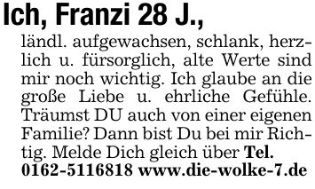 Ich, Franzi 28 J., ländl. aufgewachsen, schlank, herzlich u. fürsorglich, alte Werte sind mir noch wichtig. Ich glaube an die große Liebe u. ehrliche Gefühle. Träumst DU auch von einer eigenen Familie? Dann bist Du bei mir Richtig. Melde Dich gleich über Tel.*** www.die-wolke-7.de