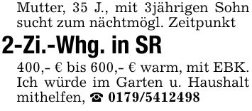 Mutter, 35 J., mit 3jährigen Sohn sucht zum nächtmögl. Zeitpunkt 2-Zi.-Whg. in SR400,- € bis 600,- € warm, mit EBK. Ich würde im Garten u. Haushalt mithelfen, _ ***