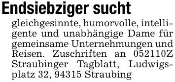 Endsiebziger suchtgleichgesinnte, humorvolle, intelligente und unabhängige Dame für gemeinsame Unternehmungen und Reisen. Zuschriften an ***Z Straubinger Tagblatt, Ludwigsplatz 32, 94315 Straubing
