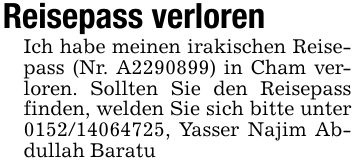 Reisepass verlorenIch habe meinen irakischen Reisepass (Nr. A***) in Cham verloren. Sollten Sie den Reisepass finden, welden Sie sich bitte unter ***, Yasser Najim Abdullah Baratu
