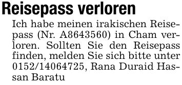 Reisepass verlorenIch habe meinen irakischen Reisepass (Nr. A***) in Cham verloren. Sollten Sie den Reisepass finden, melden Sie sich bitte unter ***, Rana Duraid Hassan Baratu