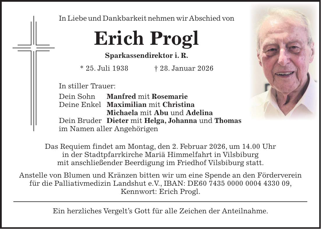 In Liebe und Dankbarkeit nehmen wir Abschied von Erich Progl Sparkassendirektor i. R. * 25. Juli 1938 + 28. Januar 2026 In stiller Trauer: Dein Sohn Manfred mit Rosemarie Deine Enkel Maximilian mit Christina Michaela mit Abu und Adelina Dein Bruder Dieter mit Helga, Johanna und Thomas im Namen aller Angehörigen Das Requiem findet am Montag, den 2. Februar 2026, um 14.00 Uhr in der Stadtpfarrkirche Mariä Himmelfahrt in Vilsbiburg mit anschließender Beerdigung im Friedhof Vilsbiburg statt. Anstelle von Blumen und Kränzen bitten wir um eine Spende an den Förderverein für die Palliativmedizin Landshut e.V., IBAN: DE***, Kennwort: Erich Progl. Ein herzliches Vergelt's Gott für alle Zeichen der Anteilnahme.