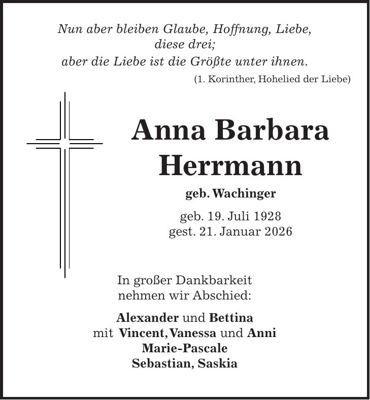  Nun aber bleiben Glaube, Hoffnung, Liebe, diese drei; aber die Liebe ist die Größte unter ihnen. (1. Korinther, Hohelied der Liebe) Anna Barbara Herrmann geb. Wachinger geb. 19. Juli 1928 gest. 21. Januar 2026 In großer Dankbarkeit nehmen wir Abschied: Alexander und Bettina mit Vincent, Vanessa und Anni Marie-Pascale Sebastian, Saskia