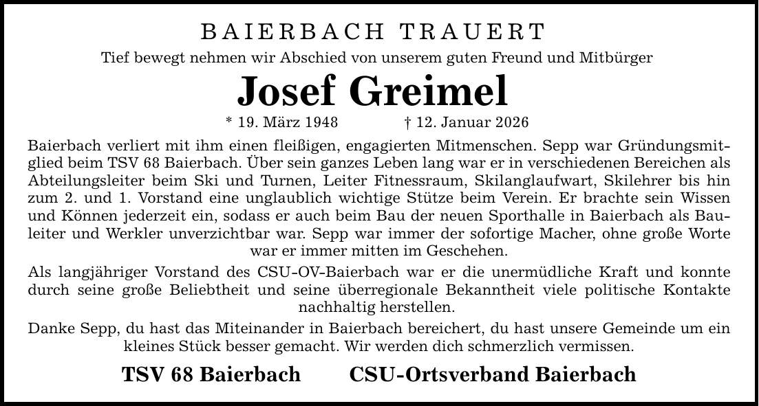 BAIERBACH TRAUERT Tief bewegt nehmen wir Abschied von unserem guten Freund und Mitbürger Josef Greimel * 19. März 1948 _ 12. Januar 2026 Baierbach verliert mit ihm einen fleißigen, engagierten Mitmenschen. Sepp war Gründungsmitglied beim TSV 68 Baierbach. Über sein ganzes Leben lang war er in verschiedenen Bereichen als Abteilungsleiter beim Ski und Turnen, Leiter Fitnessraum, Skilanglaufwart, Skilehrer bis hin zum 2. und 1. Vorstand eine unglaublich wichtige Stütze beim Verein. Er brachte sein Wissen und Können jederzeit ein, sodass er auch beim Bau der neuen Sporthalle in Baierbach als Bauleiter und Werkler unverzichtbar war. Sepp war immer der sofortige Macher, ohne große Worte war er immer mitten im Geschehen. Als langjähriger Vorstand des CSU-OV-Baierbach war er die unermüdliche Kraft und konnte durch seine große Beliebtheit und seine überregionale Bekanntheit viele politische Kontakte nachhaltig herstellen. Danke Sepp, du hast das Miteinander in Baierbach bereichert, du hast unsere Gemeinde um ein kleines Stück besser gemacht. Wir werden dich schmerzlich vermissen. TSV 68 Baierbach CSU-Ortsverband Baierbach