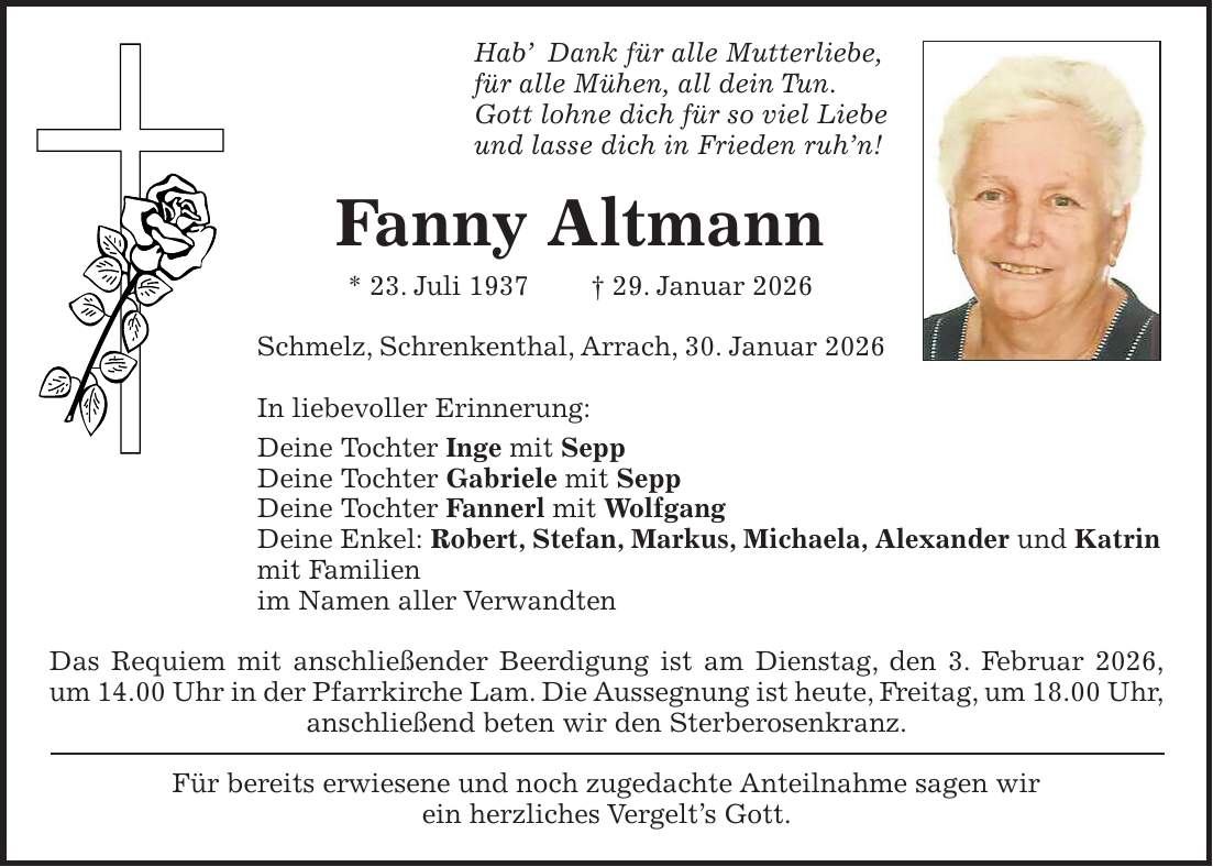 Hab' Dank für alle Mutterliebe, für alle Mühen, all dein Tun. Gott lohne dich für so viel Liebe und lasse dich in Frieden ruh'n! Fanny Altmann * 23. Juli 1937 + 29. Januar 2026 Schmelz, Schrenkenthal, Arrach, 30. Januar 2026 In liebevoller Erinnerung: Deine Tochter Inge mit Sepp Deine Tochter Gabriele mit Sepp Deine Tochter Fannerl mit Wolfgang Deine Enkel: Robert, Stefan, Markus, Michaela, Alexander und Katrin mit Familien im Namen aller Verwandten Das Requiem mit anschließender Beerdigung ist am Dienstag, den 3. Februar 2026, um 14.00 Uhr in der Pfarrkirche Lam. Die Aussegnung ist heute, Freitag, um 18.00 Uhr, anschließend beten wir den Sterberosenkranz. Für bereits erwiesene und noch zugedachte Anteilnahme sagen wir ein herzliches Vergelt's Gott.