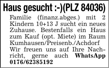 Haus gesucht :-)(PLZ 84036) Familie (finanz.abges.) mit 2 Kindern 10+13 J sucht ein neues Zuhause. Bestenfalls ein Haus zum Kauf (opt. Miete) im Raum Kumhausen/Preisenb./Achdorf Wir freuen uns auf Ihre Nachricht, gerne auch WhatsApp ***