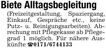 Biete Alltagsbegleitung (Freizeitgestaltung, Spaziergang, Einkauf, Gespräche etc., keine Putz- u. Reinigungsarbeiten). Abrechung mit Pflegekasse ab Pflegegrad 1 möglich. Für nähere Auskünfte _***