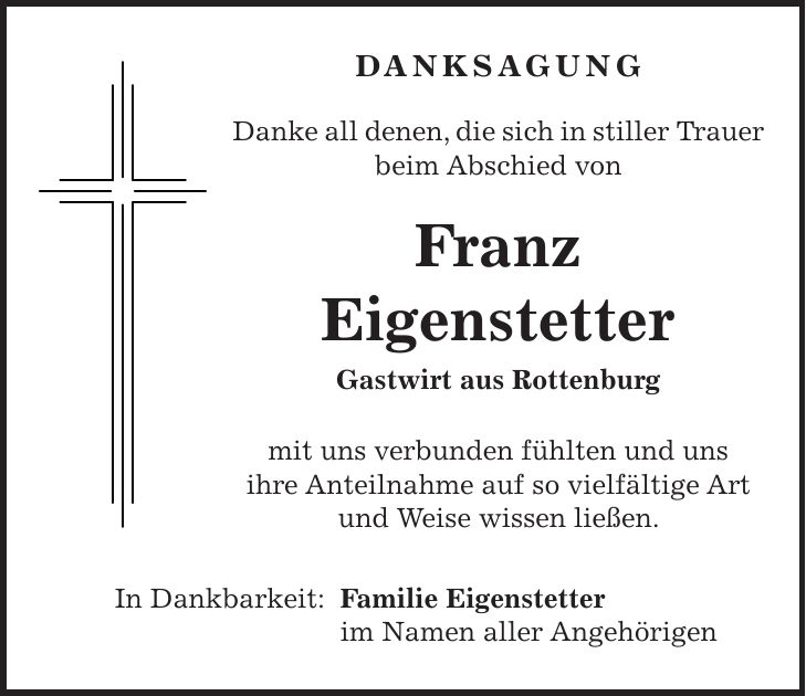 DANKSAGUNG Danke all denen, die sich in stiller Trauer beim Abschied von Franz Eigenstetter Gastwirt aus Rottenburg mit uns verbunden fühlten und uns ihre Anteilnahme auf so vielfältige Art und Weise wissen ließen. In Dankbarkeit: Familie Eigenstetter im Namen aller Angehörigen