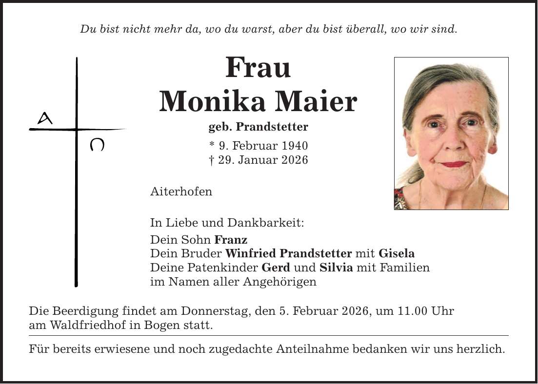 Du bist nicht mehr da, wo du warst, aber du bist überall, wo wir sind. Frau Monika Maier geb. Prandstetter * 9. Februar 1940 _ 29. Januar 2026 Aiterhofen In Liebe und Dankbarkeit: Dein Sohn Franz Dein Bruder Winfried Prandstetter mit Gisela Deine Patenkinder Gerd und Silvia mit Familien im Namen aller Angehörigen Die Beerdigung findet am Donnerstag, den 5. Februar 2026, um 11.00 Uhr am Waldfriedhof in Bogen statt. Für bereits erwiesene und noch zugedachte Anteilnahme bedanken wir uns herzlich.