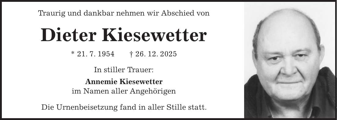 Traurig und dankbar nehmen wir Abschied von Dieter Kiesewetter * 21. 7. 1954 + 26. 12. 2025 In stiller Trauer: Annemie Kiesewetter im Namen aller Angehörigen Die Urnenbeisetzung fand in aller Stille statt.