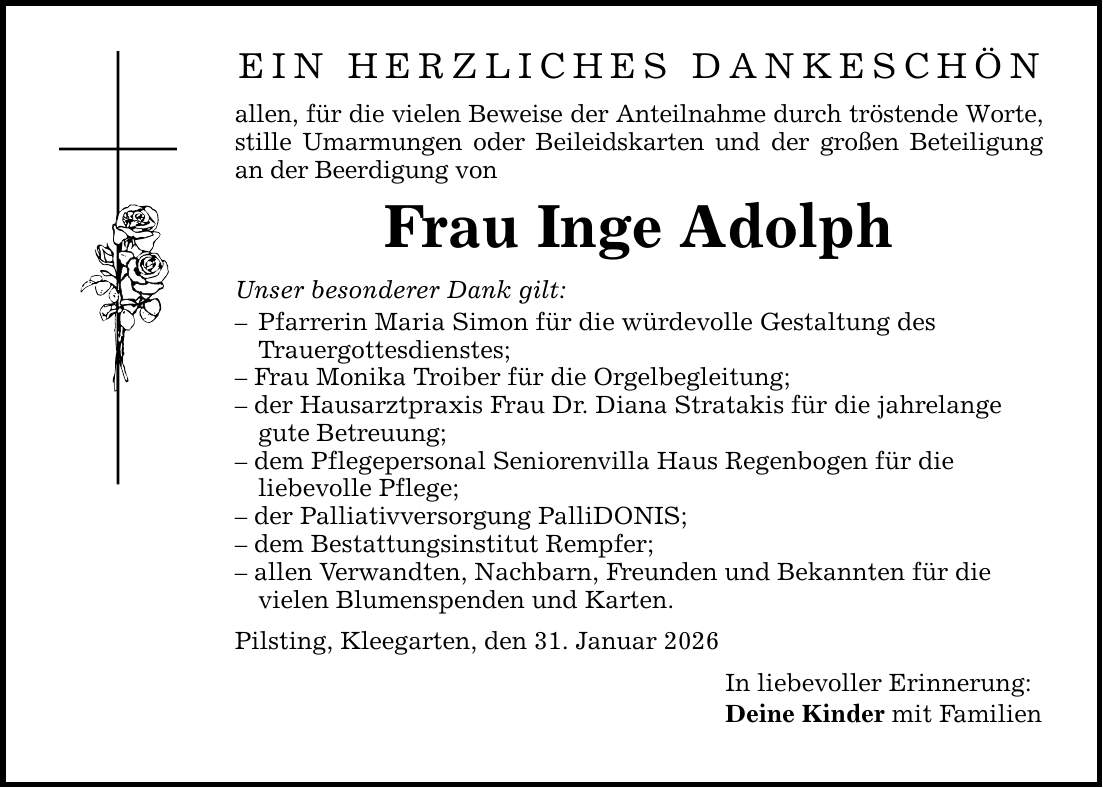 Ein herzliches Dankeschön allen, für die vielen Beweise der Anteilnahme durch tröstende Worte, stille Umarmungen oder Beileidskarten und der großen Beteiligung an der Beerdigung von Frau Inge Adolph Unser besonderer Dank gilt: - Pfarrerin Maria Simon für die würdevolle Gestaltung des Trauergottesdienstes; - Frau Monika Troiber für die Orgelbegleitung; - der Hausarztpraxis Frau Dr. Diana Stratakis für die jahrelange gute Betreuung; - dem Pflegepersonal Seniorenvilla Haus Regenbogen für die liebevolle Pflege; - der Palliativversorgung PalliDONIS; - dem Bestattungsinstitut Rempfer; - allen Verwandten, Nachbarn, Freunden und Bekannten für die vielen Blumenspenden und Karten. Pilsting, Kleegarten, den 31. Januar 2026 In liebevoller Erinnerung: Deine Kinder mit Familien