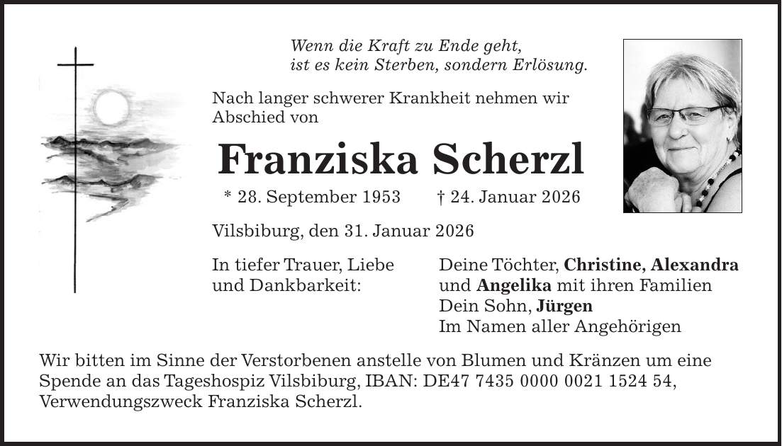 Wenn die Kraft zu Ende geht, ist es kein Sterben, sondern Erlösung. Nach langer schwerer Krankheit nehmen wir Abschied von Franziska Scherzl * 28. September 1953 + 24. Januar 2026 Vilsbiburg, den 31. Januar 2026 In tiefer Trauer, Liebe Deine Töchter, Christine, Alexandra und Dankbarkeit: und Angelika mit ihren Familien Dein Sohn, Jürgen Im Namen aller Angehörigen Wir bitten im Sinne der Verstorbenen anstelle von Blumen und Kränzen um eine Spende an das Tageshospiz Vilsbiburg, IBAN: DE***, Verwendungszweck Franziska Scherzl.