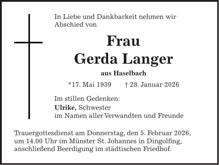 In Liebe und Dankbarkeit nehmen wir Abschied von Frau Gerda Langer aus Haselbach *17. Mai 1939 + 28. Januar 2026 Im stillen Gedenken: Ulrike, Schwester im Namen aller Verwandten und Freunde Trauergottesdienst am Donnerstag, den 5. Februar 2026, um 14.00 Uhr im Münster St. Johannes in Dingolfing, anschließend Beerdigung im städtischen Friedhof.