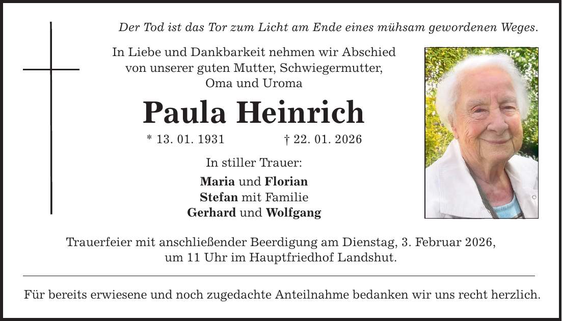 Der Tod ist das Tor zum Licht am Ende eines mühsam gewordenen Weges. In Liebe und Dankbarkeit nehmen wir Abschied von unserer guten Mutter, Schwiegermutter, Oma und Uroma Paula Heinrich * 13. 01. 1931 _ 22. 01. 2026 In stiller Trauer: Maria und Florian Stefan mit Familie Gerhard und Wolfgang Trauerfeier mit anschließender Beerdigung am Dienstag, 3. Februar 2026, um 11 Uhr im Hauptfriedhof Landshut. Für bereits erwiesene und noch zugedachte Anteilnahme bedanken wir uns recht herzlich.