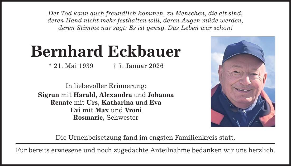 Der Tod kann auch freundlich kommen, zu Menschen, die alt sind, deren Hand nicht mehr festhalten will, deren Augen müde werden, deren Stimme nur sagt: Es ist genug. Das Leben war schön! Bernhard Eckbauer * 21. Mai 1939 _ 7. Januar 2026 In liebevoller Erinnerung: Sigrun mit Harald, Alexandra und Johanna Renate mit Urs, Katharina und Eva Evi mit Max und Vroni Rosmarie, Schwester Die Urnenbeisetzung fand im engsten Familienkreis statt. Für bereits erwiesene und noch zugedachte Anteilnahme bedanken wir uns herzlich.
