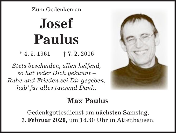  Zum Gedenken an Josef Paulus * 4. 5. 1961 + 7. 2. 2006 Stets bescheiden, allen helfend, so hat jeder Dich gekannt - Ruhe und Frieden sei Dir gegeben, hab' für alles tausend Dank. Max Paulus Gedenkgottesdienst am nächsten Samstag, 7. Februar 2026, um 18.30 Uhr in Attenhausen.
