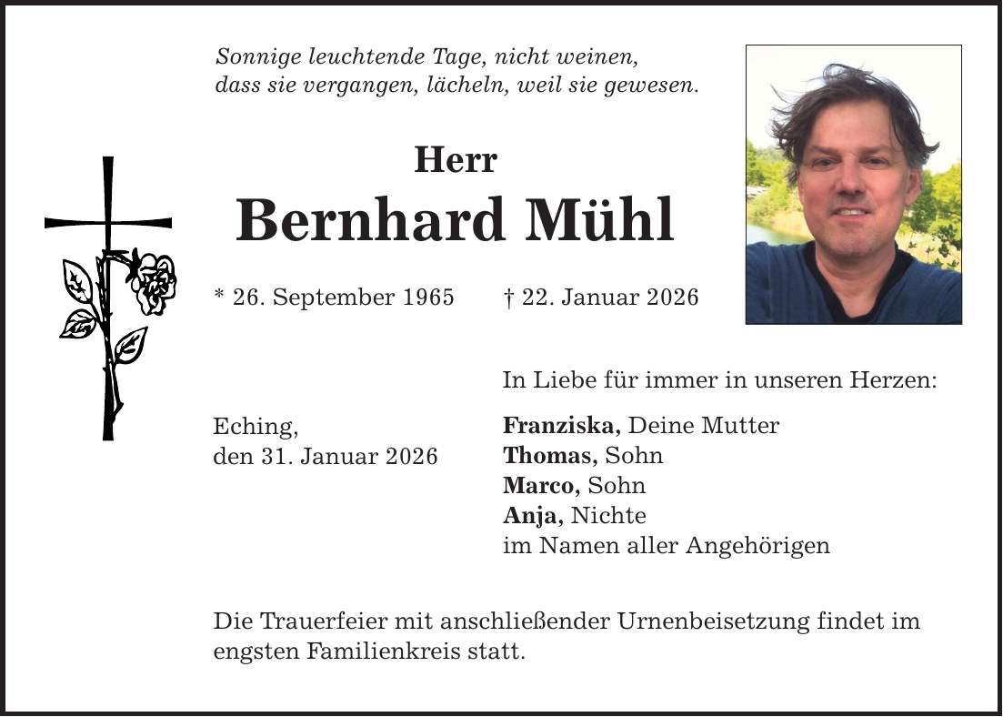 Sonnige leuchtende Tage, nicht weinen, dass sie vergangen, lächeln, weil sie gewesen. Herr Bernhard Mühl * 26. September 1965 _ 22. Januar 2026 Eching, den 31. Januar 2026 In Liebe für immer in unseren Herzen: Franziska, Deine Mutter Thomas, Sohn Marco, Sohn Anja, Nichte im Namen aller Angehörigen Die Trauerfeier mit anschließender Urnenbeisetzung findet im engsten Familienkreis statt.