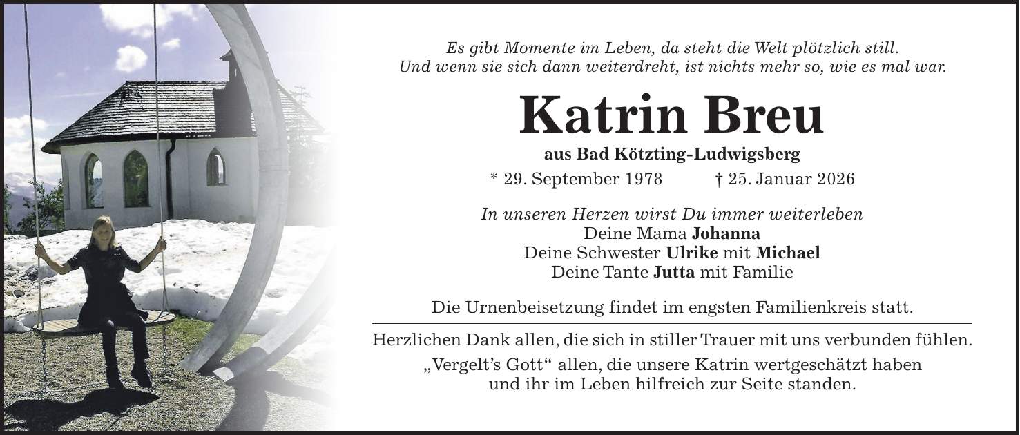 Es gibt Momente im Leben, da steht die Welt plötzlich still. Und wenn sie sich dann weiterdreht, ist nichts mehr so, wie es mal war. Katrin Breu aus Bad Kötzting-Ludwigsberg * 29. September 1978 + 25. Januar 2026 In unseren Herzen wirst Du immer weiterleben Deine Mama Johanna Deine Schwester Ulrike mit Michael Deine Tante Jutta mit Familie Die Urnenbeisetzung findet im engsten Familienkreis statt. Herzlichen Dank allen, die sich in stiller Trauer mit uns verbunden fühlen. 'Vergelt's Gott' allen, die unsere Katrin wertgeschätzt haben und ihr im Leben hilfreich zur Seite standen. 