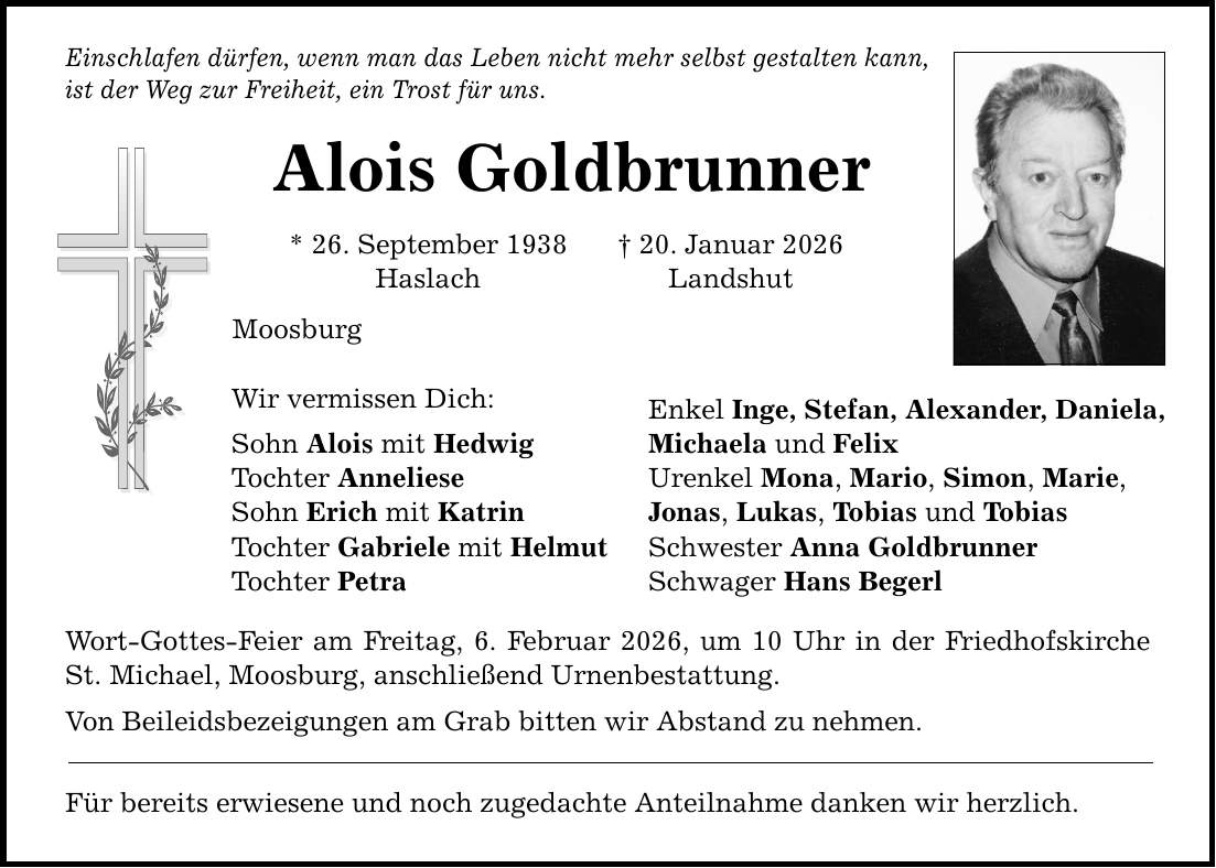 Einschlafen dürfen, wenn man das Leben nicht mehr selbst gestalten kann, ist der Weg zur Freiheit, ein Trost für uns. Alois Goldbrunner * 26. September 1938 _ 20. Januar 2026 Haslach Landshut Moosburg Wir vermissen Dich: Sohn Alois mit Hedwig Tochter Anneliese Sohn Erich mit Katrin Tochter Gabriele mit Helmut Tochter Petra Wort-Gottes-Feier am Freitag, 6. Februar 2026, um 10 Uhr in der Friedhofskirche St. Michael, Moosburg, anschließend Urnenbestattung. Von Beileidsbezeigungen am Grab bitten wir Abstand zu nehmen. Für bereits erwiesene und noch zugedachte Anteilnahme danken wir herzlich. Enkel Inge, Stefan, Alexander, Daniela, Michaela und Felix Urenkel Mona, Mario, Simon, Marie, Jonas, Lukas, Tobias und Tobias Schwester Anna Goldbrunner Schwager Hans Begerl