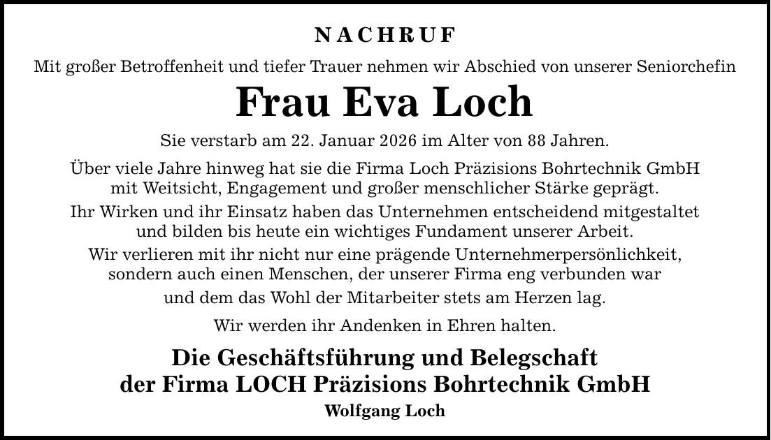 NACHRUF Mit großer Betroffenheit und tiefer Trauer nehmen wir Abschied von unserer Seniorchefin Frau Eva Loch Sie verstarb am 22. Januar 2026 im Alter von 88 Jahren. Über viele Jahre hinweg hat sie die Firma Loch Präzisions Bohrtechnik GmbH mit Weitsicht, Engagement und großer menschlicher Stärke geprägt. Ihr Wirken und ihr Einsatz haben das Unternehmen entscheidend mitgestaltet und bilden bis heute ein wichtiges Fundament unserer Arbeit. Wir verlieren mit ihr nicht nur eine prägende Unternehmerpersönlichkeit, sondern auch einen Menschen, der unserer Firma eng verbunden war und dem das Wohl der Mitarbeiter stets am Herzen lag. Wir werden ihr Andenken in Ehren halten. Die Geschäftsführung und Belegschaft der Firma LOCH Präzisions Bohrtechnik GmbH Wolfgang Loch