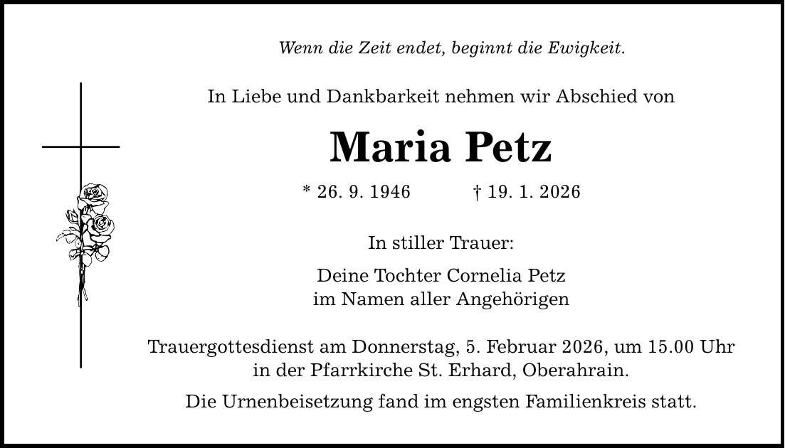 Wenn die Zeit endet, beginnt die Ewigkeit. In Liebe und Dankbarkeit nehmen wir Abschied von Maria Petz * 26. 9. 1946 _ 19. 1. 2026 In stiller Trauer: Deine Tochter Cornelia Petz im Namen aller Angehörigen Trauergottesdienst am Donnerstag, 5. Februar 2026, um 15.00 Uhr in der Pfarrkirche St. Erhard, Oberahrain. Die Urnenbeisetzung fand im engsten Familienkreis statt.