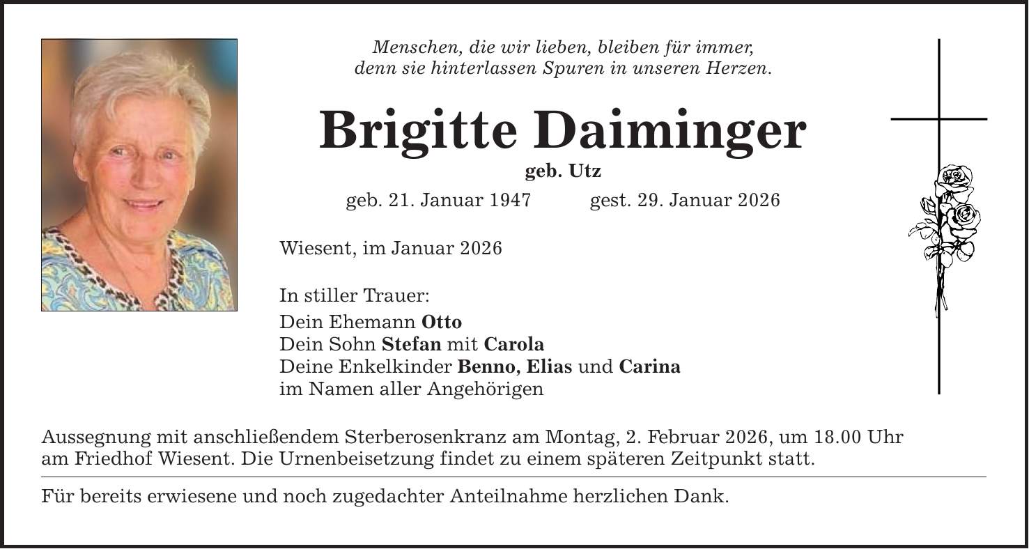 Menschen, die wir lieben, bleiben für immer, denn sie hinterlassen Spuren in unseren Herzen. Brigitte Daiminger geb. Utz geb. 21. Januar 1947 gest. 29. Januar 2026 Wiesent, im Januar 2026 In stiller Trauer: Dein Ehemann Otto Dein Sohn Stefan mit Carola Deine Enkelkinder Benno, Elias und Carina im Namen aller Angehörigen Aussegnung mit anschließendem Sterberosenkranz am Montag, 2. Februar 2026, um 18.00 Uhr am Friedhof Wiesent. Die Urnenbeisetzung findet zu einem späteren Zeitpunkt statt. Für bereits erwiesene und noch zugedachter Anteilnahme herzlichen Dank.