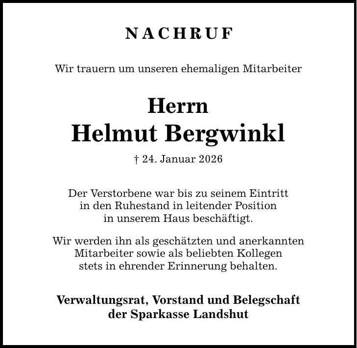 Nachruf Wir trauern um unseren ehemaligen Mitarbeiter Herrn Helmut Bergwinkl _ 24. Januar 2026 Der Verstorbene war bis zu seinem Eintritt in den Ruhestand in leitender Position in unserem Haus beschäftigt. Wir werden ihn als geschätzten und anerkannten Mitarbeiter sowie als beliebten Kollegen stets in ehrender Erinnerung behalten. Verwaltungsrat, Vorstand und Belegschaft der Sparkasse Landshut