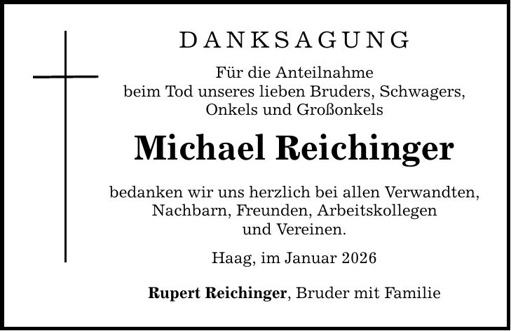 DAnksagung Für die Anteilnahme beim Tod unseres lieben Bruders, Schwagers, Onkels und Großonkels Michael Reichinger bedanken wir uns herzlich bei allen Verwandten, Nachbarn, Freunden, Arbeitskollegen und Vereinen. Haag, im Januar 2026 Rupert Reichinger, Bruder mit Familie