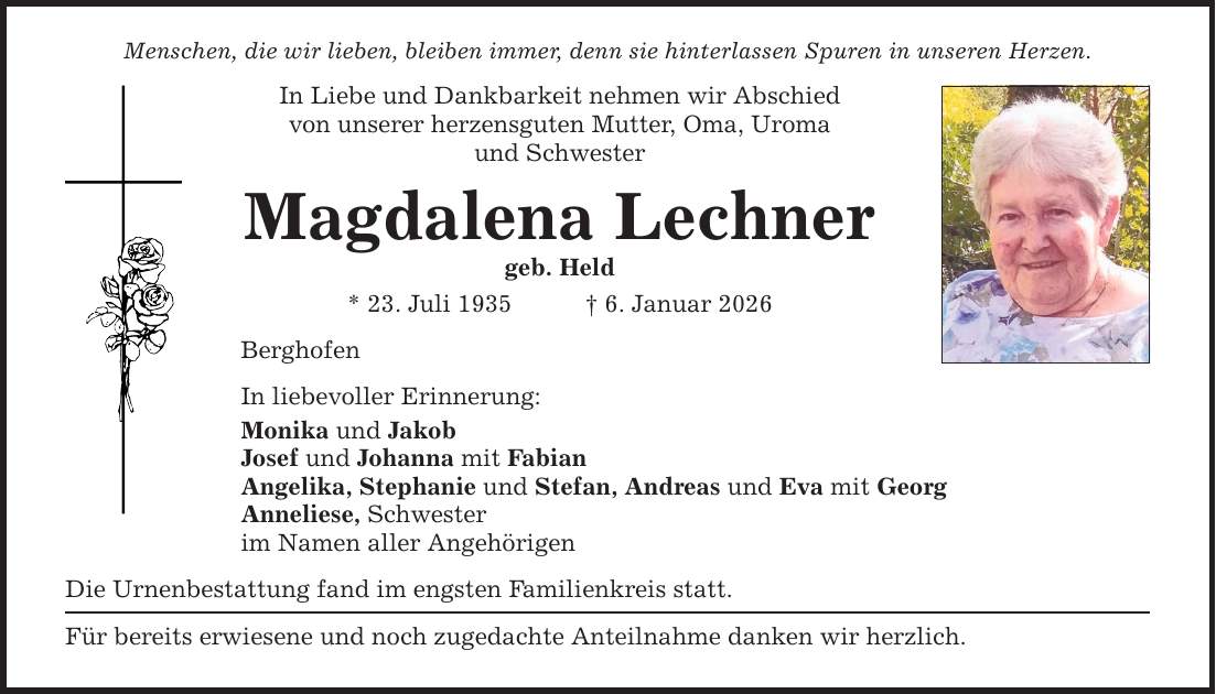 Menschen, die wir lieben, bleiben immer, denn sie hinterlassen Spuren in unseren Herzen. In Liebe und Dankbarkeit nehmen wir Abschied von unserer herzensguten Mutter, Oma, Uroma und Schwester Magdalena Lechner geb. Held * 23. Juli 1935 _ 6. Januar 2026 Berghofen In liebevoller Erinnerung: Monika und Jakob Josef und Johanna mit Fabian Angelika, Stephanie und Stefan, Andreas und Eva mit Georg Anneliese, Schwester im Namen aller Angehörigen Die Urnenbestattung fand im engsten Familienkreis statt. Für bereits erwiesene und noch zugedachte Anteilnahme danken wir herzlich.