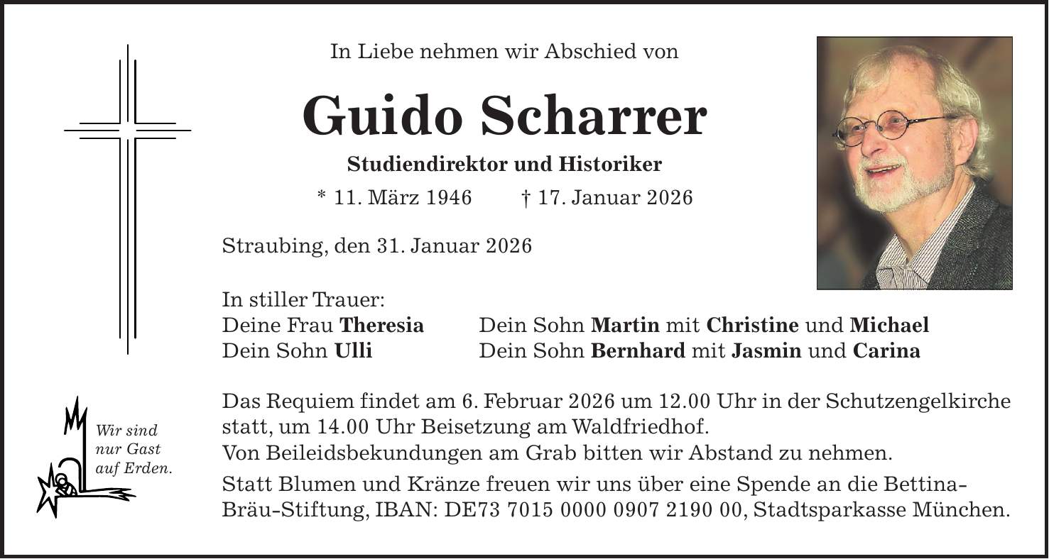 In Liebe nehmen wir Abschied von Guido Scharrer Studiendirektor und Historiker * 11. März 1946 + 17. Januar 2026 Straubing, den 31. Januar 2026 In stiller Trauer: Deine Frau Theresia Dein Sohn Ulli Das Requiem findet am 6. Februar 2026 um 12.00 Uhr in der Schutzengelkirche statt, um 14.00 Uhr Beisetzung am Waldfriedhof. Von Beileidsbekundungen am Grab bitten wir Abstand zu nehmen. Statt Blumen und Kränze freuen wir uns über eine Spende an die Bettina- Bräu-Stiftung, IBAN: DE***, Stadtsparkasse München.Dein Sohn Martin mit Christine und Michael Dein Sohn Bernhard mit Jasmin und CarinaWir sind nur Gast auf Erden.