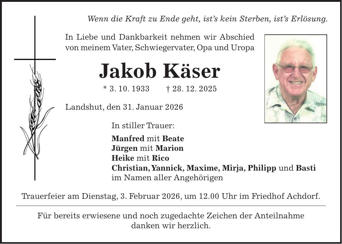 Wenn die Kraft zu Ende geht, ist's kein Sterben, ist's Erlösung. In Liebe und Dankbarkeit nehmen wir Abschied von meinem Vater, Schwiegervater, Opa und Uropa Jakob Käser * 3. 10. 1933 + 28. 12. 2025 Landshut, den 31. Januar 2026 In stiller Trauer: Manfred mit Beate Jürgen mit Marion Heike mit Rico Christian, Yannick, Maxime, Mirja, Philipp und Basti im Namen aller Angehörigen Trauerfeier am Dienstag, 3. Februar 2026, um 12.00 Uhr im Friedhof Achdorf. Für bereits erwiesene und noch zugedachte Zeichen der Anteilnahme danken wir herzlich.