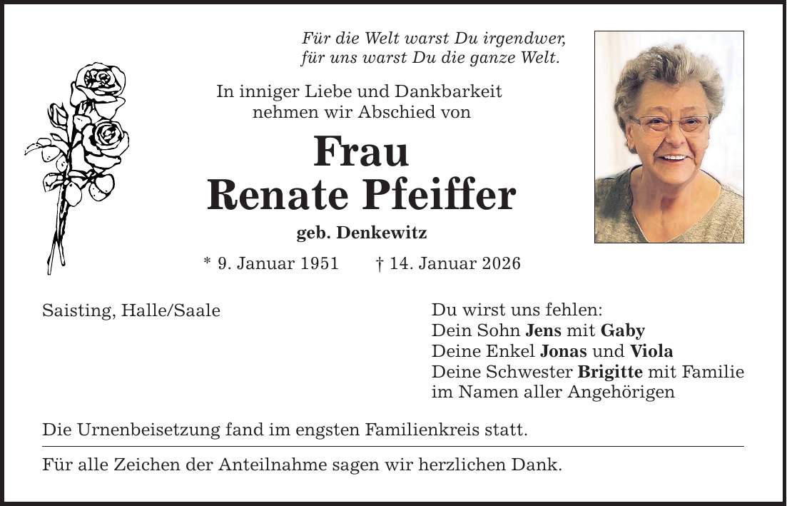Für die Welt warst Du irgendwer, für uns warst Du die ganze Welt. In inniger Liebe und Dankbarkeit nehmen wir Abschied von Frau Renate Pfeiffer geb. Denkewitz * 9. Januar 1951 _ 14. Januar 2026 Saisting, Halle/Saale Die Urnenbeisetzung fand im engsten Familienkreis statt. Für alle Zeichen der Anteilnahme sagen wir herzlichen Dank. Du wirst uns fehlen: Dein Sohn Jens mit Gaby Deine Enkel Jonas und Viola Deine Schwester Brigitte mit Familie im Namen aller Angehörigen