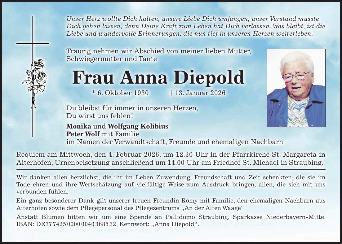 Unser Herz wollte Dich halten, unsere Liebe Dich umfangen, unser Verstand musste Dich gehen lassen, denn Deine Kraft zum Leben hat Dich verlassen. Was bleibt, ist die Liebe und wundervolle Erinnerungen, die nun tief in unseren Herzen weiterleben. Traurig nehmen wir Abschied von meiner lieben Mutter, Schwiegermutter und Tante Frau Anna Diepold * 6. Oktober 1930 + 13. Januar 2026 Du bleibst für immer in unseren Herzen, Du wirst uns fehlen! Monika und Wolfgang Kolibius Peter Wolf mit Familie im Namen der Verwandtschaft, Freunde und ehemaligen Nachbarn Requiem am Mittwoch, den 4. Februar 2026, um 12.30 Uhr in der Pfarrkirche St. Margareta in Aiterhofen, Urnenbeisetzung anschließend um 14.00 Uhr am Friedhof St. Michael in Straubing. Wir danken allen herzlichst, die ihr im Leben Zuwendung, Freundschaft und Zeit schenkten, die sie im Tode ehren und ihre Wertschätzung auf vielfältige Weise zum Ausdruck bringen, allen, die sich mit uns verbunden fühlen. Ein ganz besonderer Dank gilt unserer treuen Freundin Romy mit Familie, den ehemaligen Nachbarn aus Aiterhofen sowie dem Pflegepersonal des Pflegezentrums 'An der Alten Waage'. Anstatt Blumen bitten wir um eine Spende an Pallidomo Straubing, Sparkasse Niederbayern-Mitte, IBAN: DE***, Kennwort: 'Anna Diepold'.