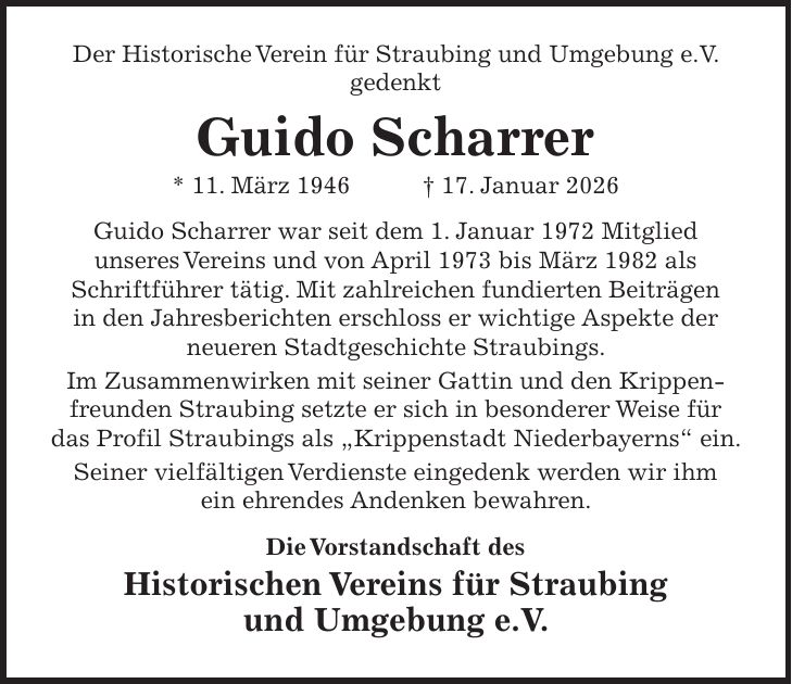 Der Historische Verein für Straubing und Umgebung e.V. gedenkt Guido Scharrer * 11. März 1946 + 17. Januar 2026 Guido Scharrer war seit dem 1. Januar 1972 Mitglied unseres Vereins und von April 1973 bis März 1982 als Schriftführer tätig. Mit zahlreichen fundierten Beiträgen in den Jahresberichten erschloss er wichtige Aspekte der neueren Stadtgeschichte Straubings. Im Zusammenwirken mit seiner Gattin und den Krippenfreunden Straubing setzte er sich in besonderer Weise für das Profil Straubings als 'Krippenstadt Niederbayerns' ein. Seiner vielfältigen Verdienste eingedenk werden wir ihm ein ehrendes Andenken bewahren. Die Vorstandschaft des Historischen Vereins für Straubing und Umgebung e.V.