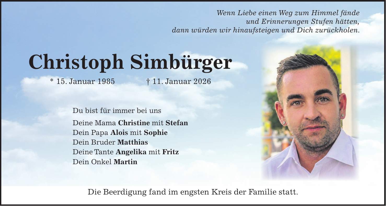  Wenn Liebe einen Weg zum Himmel fände und Erinnerungen Stufen hätten, dann würden wir hinaufsteigen und Dich zurückholen. Die Beerdigung fand im engsten Kreis der Familie statt.Christoph Simbürger * 15. Januar 1985 + 11. Januar 2026Du bist für immer bei uns Deine Mama Christine mit Stefan Dein Papa Alois mit Sophie Dein Bruder Matthias Deine Tante Angelika mit Fritz Dein Onkel Martin