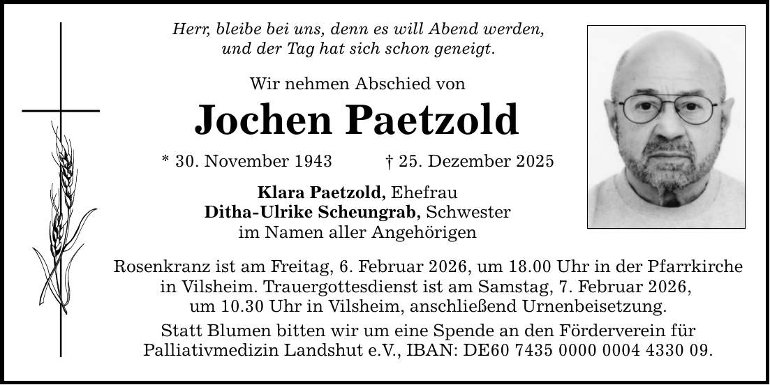 Herr, bleibe bei uns, denn es will Abend werden, und der Tag hat sich schon geneigt. Wir nehmen Abschied von Jochen Paetzold * 30. November 1943 _ 25. Dezember 2025 Klara Paetzold, Ehefrau Ditha-Ulrike Scheungrab, Schwester im Namen aller Angehörigen Rosenkranz ist am Freitag, 6. Februar 2026, um 18.00 Uhr in der Pfarrkirche in Vilsheim. Trauergottesdienst ist am Samstag, 7. Februar 2026, um 10.30 Uhr in Vilsheim, anschließend Urnenbeisetzung. Statt Blumen bitten wir um eine Spende an den Förderverein für Palliativmedizin Landshut e.V., IBAN: DE***.