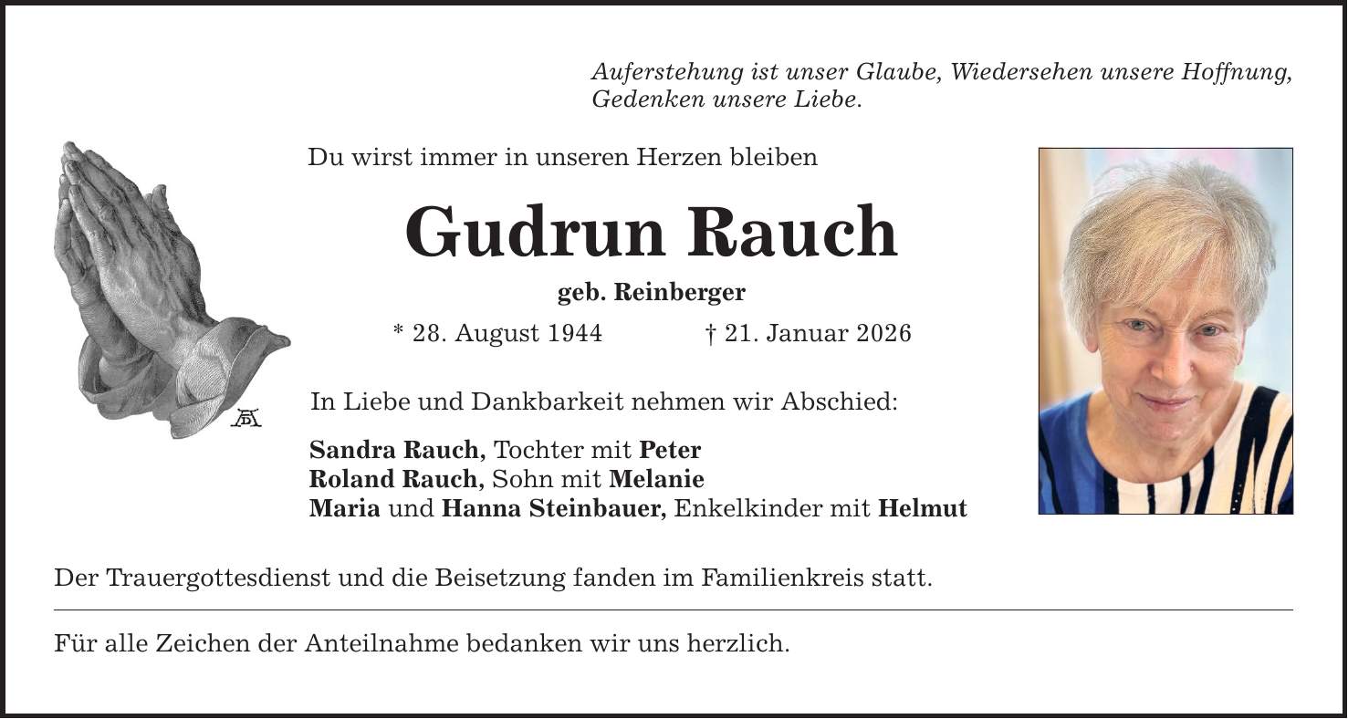 Auferstehung ist unser Glaube, Wiedersehen unsere Hoffnung,Gedenken unsere Liebe.Du wirst immer in unseren Herzen bleibenGudrun Rauchgeb. Reinberger* 28. August 1944 _ 21. Januar 2026In Liebe und Dankbarkeit nehmen wir Abschied:Sandra Rauch, Tochter mit PeterRoland Rauch, Sohn mit MelanieMaria und Hanna Steinbauer, Enkelkinder mit HelmutDer Trauergottesdienst und die Beisetzung fanden im Familienkreis statt.Für alle Zeichen der Anteilnahme bedanken wir uns herzlich.