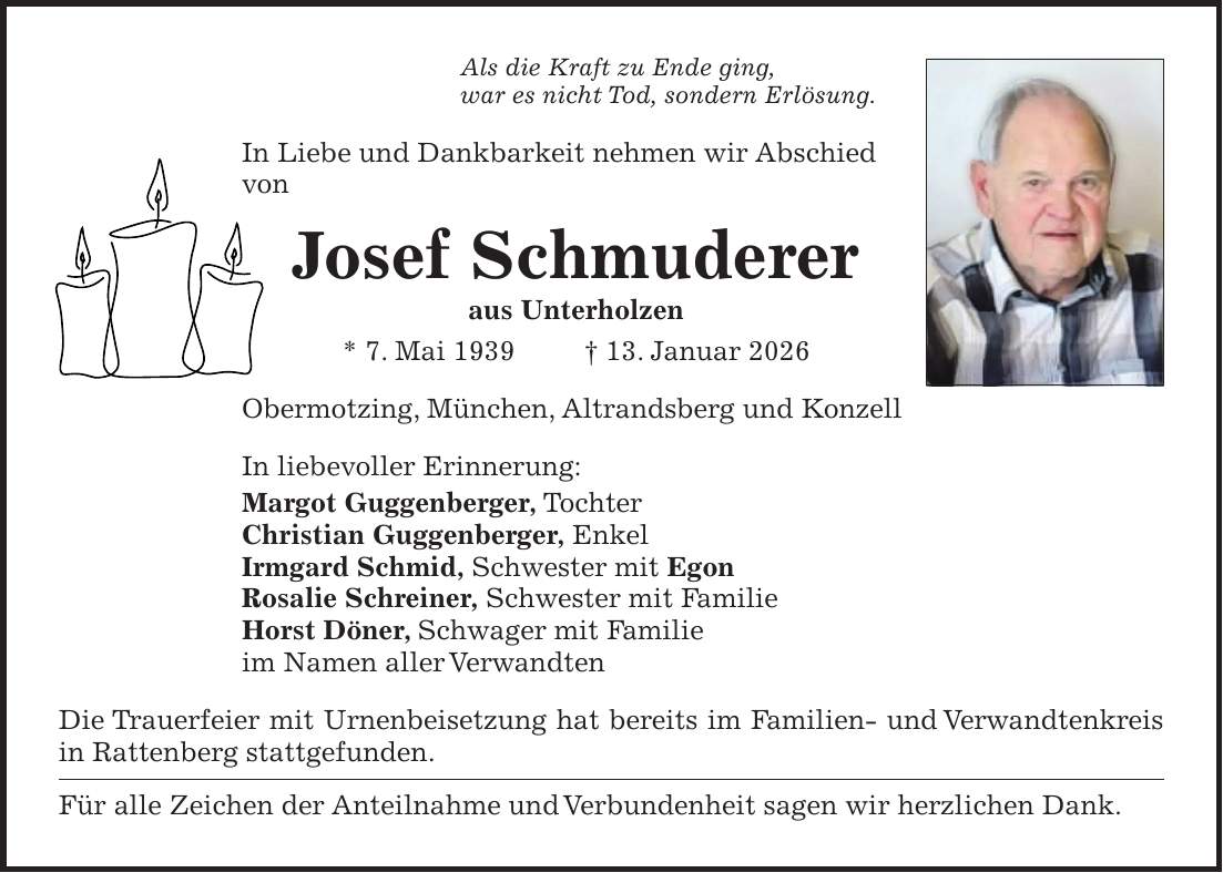Als die Kraft zu Ende ging, war es nicht Tod, sondern Erlösung. In Liebe und Dankbarkeit nehmen wir Abschied von Josef Schmuderer aus Unterholzen * 7. Mai 1939 + 13. Januar 2026 Obermotzing, München, Altrandsberg und Konzell In liebevoller Erinnerung: Margot Guggenberger, Tochter Christian Guggenberger, Enkel Irmgard Schmid, Schwester mit Egon Rosalie Schreiner, Schwester mit Familie Horst Döner, Schwager mit Familie im Namen aller Verwandten Die Trauerfeier mit Urnenbeisetzung hat bereits im Familien- und Verwandtenkreis in Rattenberg stattgefunden. Für alle Zeichen der Anteilnahme und Verbundenheit sagen wir herzlichen Dank.
