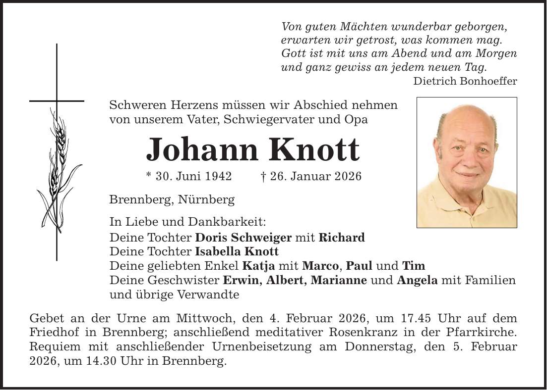 Von guten Mächten wunderbar geborgen,erwarten wir getrost, was kommen mag.Gott ist mit uns am Abend und am Morgenund ganz gewiss an jedem neuen Tag.Dietrich BonhoefferSchweren Herzens müssen wir Abschied nehmen von unserem Vater, Schwiegervater und OpaJohann Knott * 30. Juni 1942 _ 26. Januar 2026Brennberg, NürnbergIn Liebe und Dankbarkeit:Deine Tochter Doris Schweiger mit RichardDeine Tochter Isabella KnottDeine geliebten Enkel Katja mit Marco, Paul und TimDeine Geschwister Erwin, Albert, Marianne und Angela mit Familienund übrige VerwandteGebet an der Urne am Mittwoch, den 4. Februar 2026, um 17.45 Uhr auf dem Friedhof in Brennberg; anschließend meditativer Rosenkranz in der Pfarrkirche. Requiem mit anschließender Urnenbeisetzung am Donnerstag, den 5. Februar 2026, um 14.30 Uhr in Brennberg.