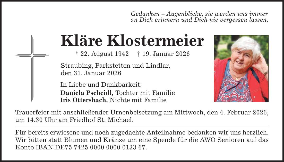 Gedanken - Augenblicke, sie werden uns immer an Dich erinnern und Dich nie vergessen lassen. Kläre Klostermeier * 22. August 1942 _ 19. Januar 2026 Straubing, Parkstetten und Lindlar, den 31. Januar 2026 In Liebe und Dankbarkeit: Daniela Pscheidl, Tochter mit Familie Iris Ottersbach, Nichte mit Familie Trauerfeier mit anschließender Urnenbeisetzung am Mittwoch, den 4. Februar 2026, um 14.30 Uhr am Friedhof St. Michael. Für bereits erwiesene und noch zugedachte Anteilnahme bedanken wir uns herzlich. Wir bitten statt Blumen und Kränze um eine Spende für die AWO Senioren auf das Konto IBAN DE***.