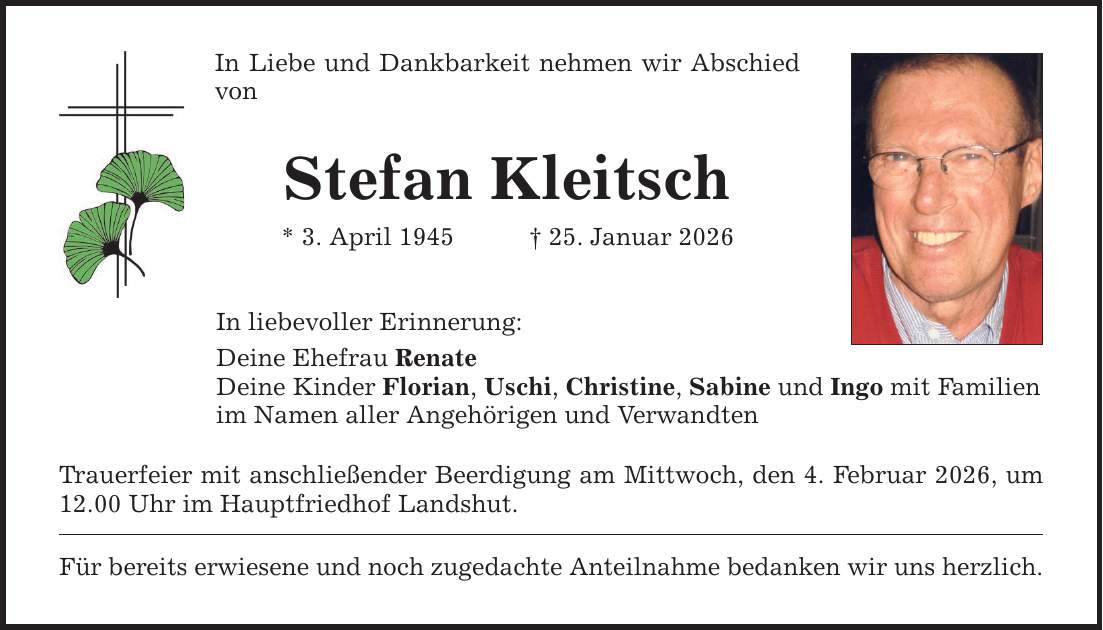 In Liebe und Dankbarkeit nehmen wir Abschied von Stefan Kleitsch * 3. April 1945 _ 25. Januar 2026 In liebevoller Erinnerung: Deine Ehefrau Renate Deine Kinder Florian, Uschi, Christine, Sabine und Ingo mit Familien im Namen aller Angehörigen und Verwandten Trauerfeier mit anschließender Beerdigung am Mittwoch, den 4. Februar 2026, um 12.00 Uhr im Hauptfriedhof Landshut. Für bereits erwiesene und noch zugedachte Anteilnahme bedanken wir uns herzlich.
