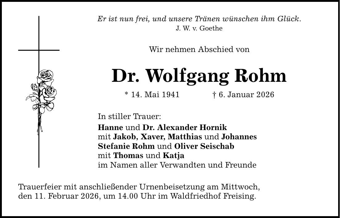 Er ist nun frei, und unsere Tränen wünschen ihm Glück. J. W. v. Goethe Wir nehmen Abschied von Dr. Wolfgang Rohm * 14. Mai 1941 _ 6. Januar 2026 In stiller Trauer: Hanne und Dr. Alexander Hornik mit Jakob, Xaver, Matthias und Johannes Stefanie Rohm und Oliver Seischab mit Thomas und Katja im Namen aller Verwandten und Freunde Trauerfeier mit anschließender Urnenbeisetzung am Mittwoch, den 11. Februar 2026, um 14.00 Uhr im Waldfriedhof Freising.
