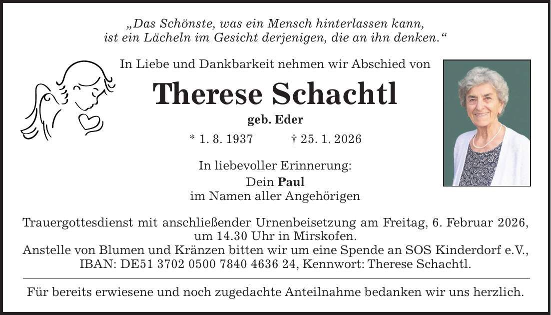 'Das Schönste, was ein Mensch hinterlassen kann, ist ein Lächeln im Gesicht derjenigen, die an ihn denken.' In Liebe und Dankbarkeit nehmen wir Abschied von Therese Schachtl geb. Eder * 1. 8. 1937 + 25. 1. 2026 In liebevoller Erinnerung: Dein Paul im Namen aller Angehörigen Trauergottesdienst mit anschließender Urnenbeisetzung am Freitag, 6. Februar 2026, um 14.30 Uhr in Mirskofen. Anstelle von Blumen und Kränzen bitten wir um eine Spende an SOS Kinderdorf e.V., IBAN: DE***, Kennwort: Therese Schachtl. Für bereits erwiesene und noch zugedachte Anteilnahme bedanken wir uns herzlich.