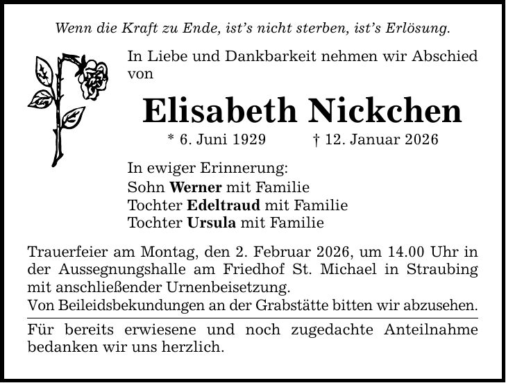 Wenn die Kraft zu Ende, ist's nicht sterben, ist's Erlösung. In Liebe und Dankbarkeit nehmen wir Abschied von Elisabeth Nickchen * 6. Juni 1929 _ 12. Januar 2026 In ewiger Erinnerung: Sohn Werner mit Familie Tochter Edeltraud mit Familie Tochter Ursula mit Familie Trauerfeier am Montag, den 2. Februar 2026, um 14.00 Uhr in der Aussegnungshalle am Friedhof St. Michael in Straubing mit anschließender Urnenbeisetzung. Von Beileidsbekundungen an der Grabstätte bitten wir abzusehen. Für bereits erwiesene und noch zugedachte Anteilnahme bedanken wir uns herzlich.