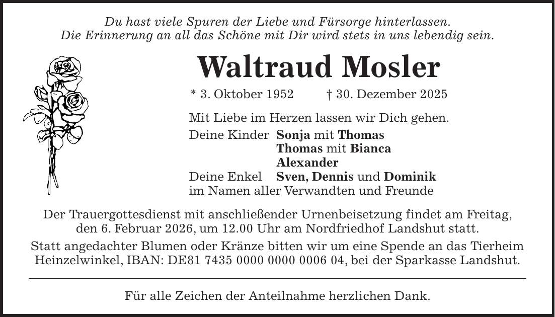 Du hast viele Spuren der Liebe und Fürsorge hinterlassen. Die Erinnerung an all das Schöne mit Dir wird stets in uns lebendig sein. Waltraud Mosler * 3. Oktober 1952 + 30. Dezember 2025 Mit Liebe im Herzen lassen wir Dich gehen. Deine Kinder Sonja mit Thomas Thomas mit Bianca Alexander Deine Enkel Sven, Dennis und Dominik im Namen aller Verwandten und Freunde Der Trauergottesdienst mit anschließender Urnenbeisetzung findet am Freitag, den 6. Februar 2026, um 12.00 Uhr am Nordfriedhof Landshut statt. Statt angedachter Blumen oder Kränze bitten wir um eine Spende an das Tierheim Heinzelwinkel, IBAN: DE***, bei der Sparkasse Landshut. Für alle Zeichen der Anteilnahme herzlichen Dank.