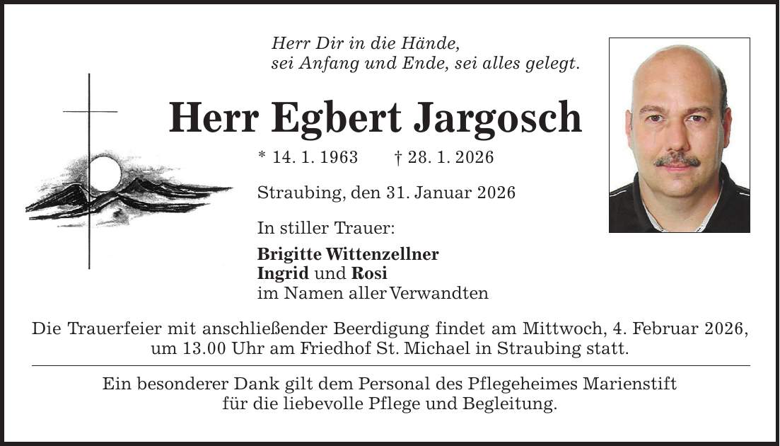 Herr Dir in die Hände, sei Anfang und Ende, sei alles gelegt. Herr Egbert Jargosch * 14. 1. 1963 + 28. 1. 2026 Straubing, den 31. Januar 2026 In stiller Trauer: Brigitte Wittenzellner Ingrid und Rosi im Namen aller Verwandten Die Trauerfeier mit anschließender Beerdigung findet am Mittwoch, 4. Februar 2026, um 13.00 Uhr am Friedhof St. Michael in Straubing statt. Ein besonderer Dank gilt dem Personal des Pflegeheimes Marienstift für die liebevolle Pflege und Begleitung.