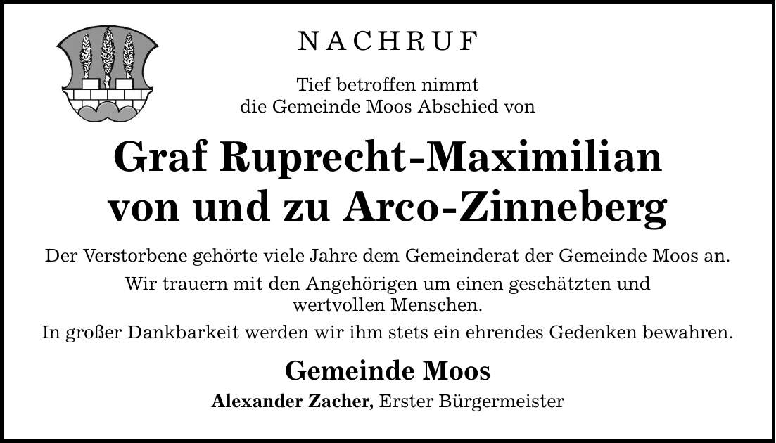 NACHRUF Tief betroffen nimmt die Gemeinde Moos Abschied von Graf Ruprecht-Maximilian von und zu Arco-Zinneberg Der Verstorbene gehörte viele Jahre dem Gemeinderat der Gemeinde Moos an. Wir trauern mit den Angehörigen um einen geschätzten und wertvollen Menschen. In großer Dankbarkeit werden wir ihm stets ein ehrendes Gedenken bewahren. Gemeinde Moos Alexander Zacher, Erster Bürgermeister