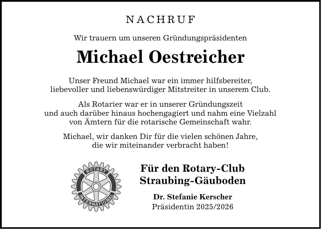 Nachruf Wir trauern um unseren Gründungspräsidenten Michael Oestreicher Unser Freund Michael war ein immer hilfsbereiter, liebevoller und liebenswürdiger Mitstreiter in unserem Club. Als Rotarier war er in unserer Gründungszeit und auch darüber hinaus hochengagiert und nahm eine Vielzahl von Ämtern für die rotarische Gemeinschaft wahr. Michael, wir danken Dir für die vielen schönen Jahre, die wir miteinander verbracht haben! Für den Rotary-Club Straubing-Gäuboden Dr. Stefanie Kerscher Präsidentin ***